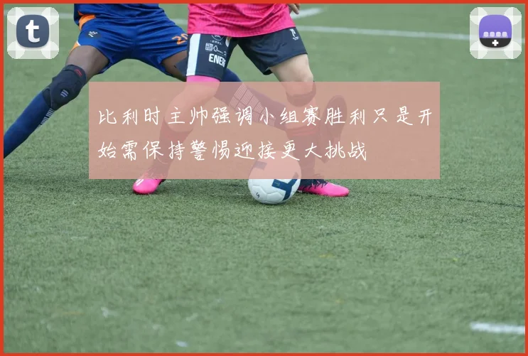 比利时主帅强调小组赛胜利只是开始需保持警惕迎接更大挑战