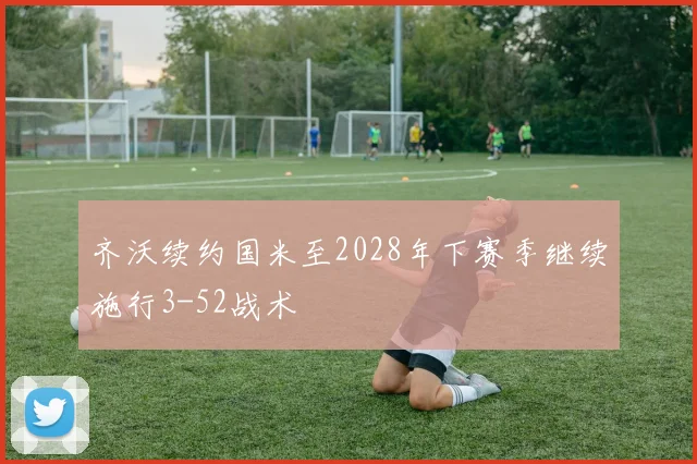 齐沃续约国米至2028年下赛季继续施行3-52战术
