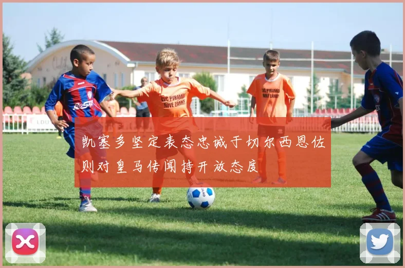 凯塞多坚定表态忠诚于切尔西恩佐则对皇马传闻持开放态度