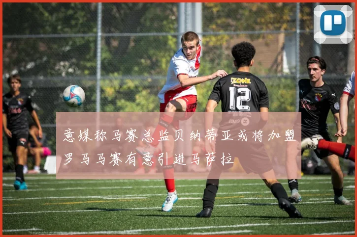 意媒称马赛总监贝纳蒂亚或将加盟罗马马赛有意引进马萨拉