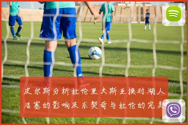 皮尔斯分析杜伦里夫斯互换对湖人活塞的影响及东契奇与杜伦的完美搭配