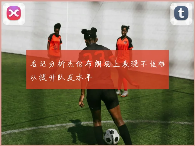 名记分析杰伦布朗场上表现不佳难以提升队友水平