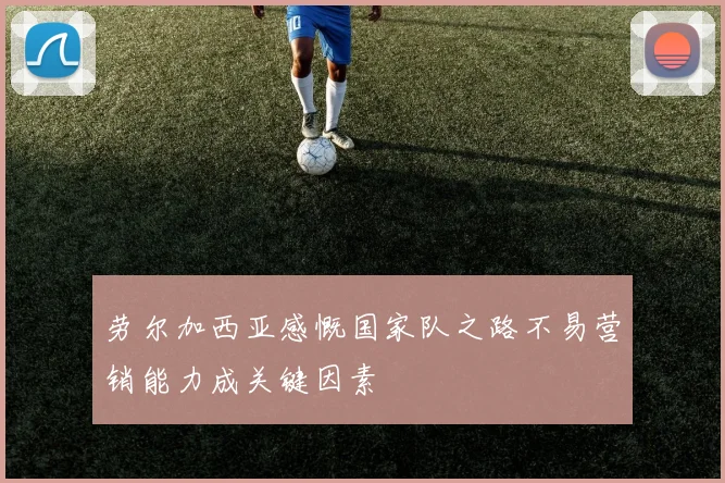 劳尔加西亚感慨国家队之路不易营销能力成关键因素