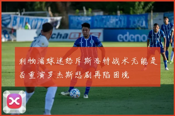 利物浦球迷怒斥斯洛特战术无能是否重演罗杰斯悲剧再陷困境