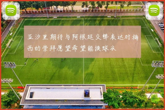 亚沙里期待与阿根廷交锋表达对梅西的崇拜愿望希望能换球衣