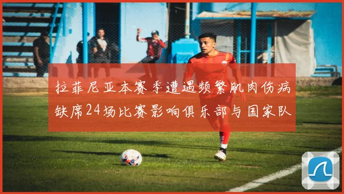 拉菲尼亚本赛季遭遇频繁肌肉伤病缺席24场比赛影响俱乐部与国家队表现