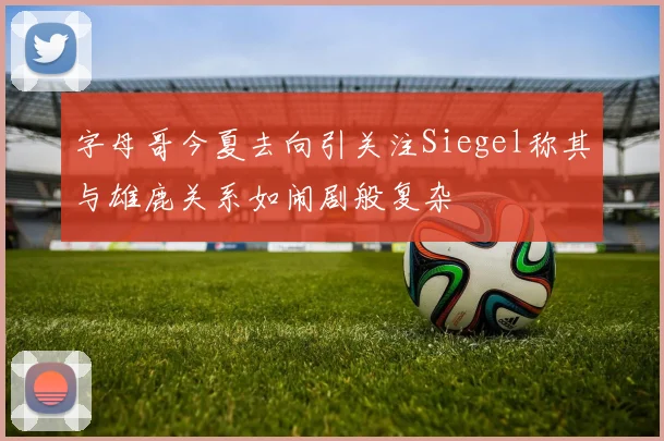 字母哥今夏去向引关注Siegel称其与雄鹿关系如闹剧般复杂