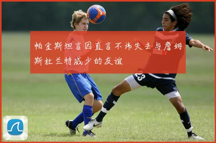 帕金斯坦言因直言不讳失去与詹姆斯杜兰特威少的友谊