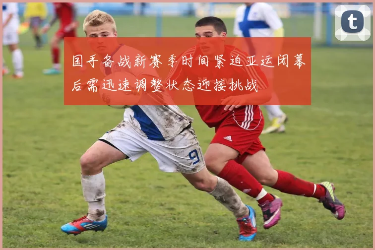 国手备战新赛季时间紧迫亚运闭幕后需迅速调整状态迎接挑战