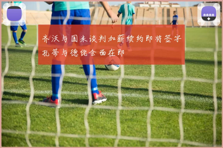 齐沃与国米谈判加薪续约即将签字孔蒂与德佬会面在即