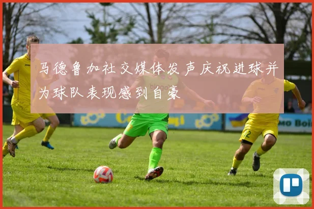 马德鲁加社交媒体发声庆祝进球并为球队表现感到自豪