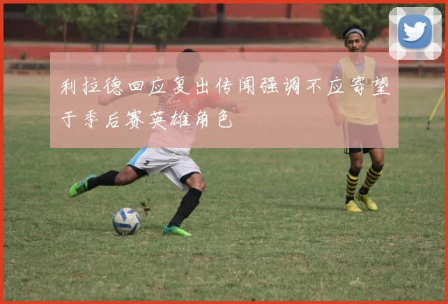 利拉德回应复出传闻强调不应寄望于季后赛英雄角色