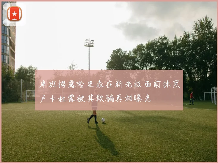 库班揭露哈里森在新老板面前抹黑卢卡杜蒙被其欺骗真相曝光