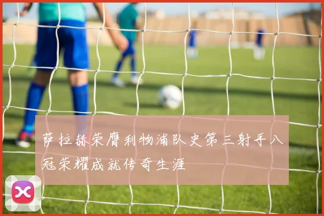萨拉赫荣膺利物浦队史第三射手八冠荣耀成就传奇生涯