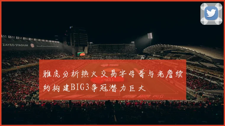 雅虎分析热火交易字母哥与老詹续约构建BIG3争冠潜力巨大
