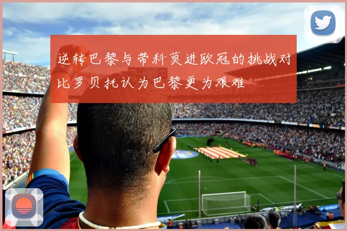 逆转巴黎与带科莫进欧冠的挑战对比罗贝托认为巴黎更为艰难