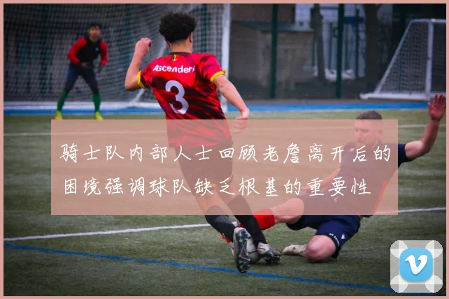 骑士队内部人士回顾老詹离开后的困境强调球队缺乏根基的重要性