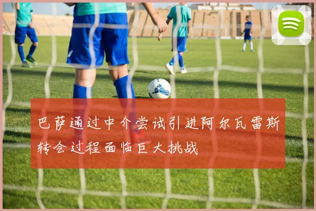 巴萨通过中介尝试引进阿尔瓦雷斯转会过程面临巨大挑战