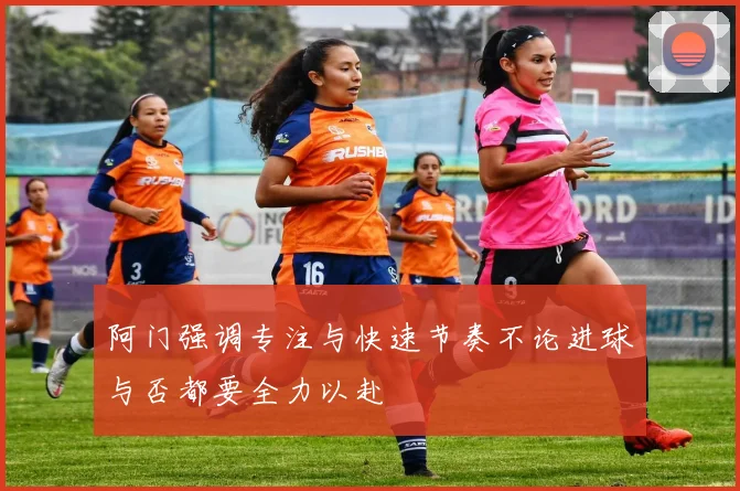 阿门强调专注与快速节奏不论进球与否都要全力以赴