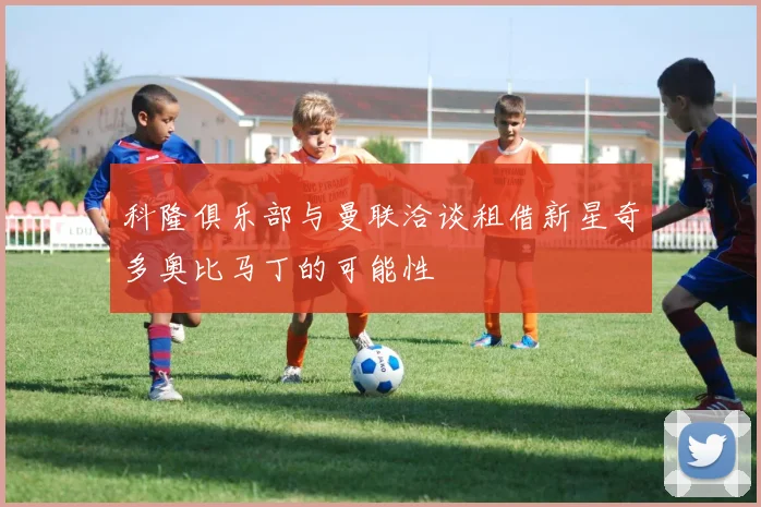 科隆俱乐部与曼联洽谈租借新星奇多奥比马丁的可能性